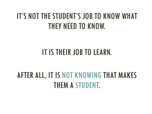 IT’S NOT THE STUDENT’S JOB TO KNOW WHAT
THEY NEED TO KNOW.
IT IS THEIR JOB TO LEARN.
AFTER ALL, IT IS NOT KNOWING THAT MAKES
THEM A STUDENT.
