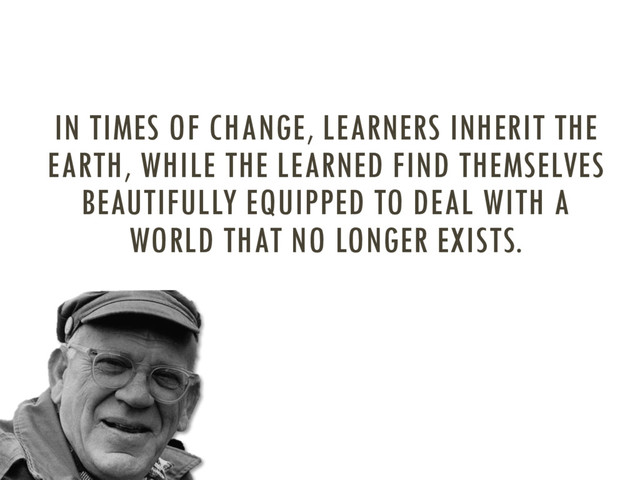 IN TIMES OF CHANGE, LEARNERS INHERIT THE
EARTH, WHILE THE LEARNED FIND THEMSELVES
BEAUTIFULLY EQUIPPED TO DEAL WITH A
WORLD THAT NO LONGER EXISTS.
