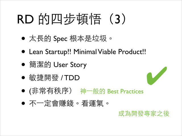RD 的四步頓悟（3）
• 太⻑⾧長的 Spec 根本是垃圾。	

• Lean Startup!! Minimal Viable Product!!	

• 簡潔的 User Story	

• 敏捷開發 / TDD	

• (⾮非常有秩序） 	

• 不⼀一定會賺錢。看運氣。
成為開發專家之後
✔
神⼀一般的 Best Practices
