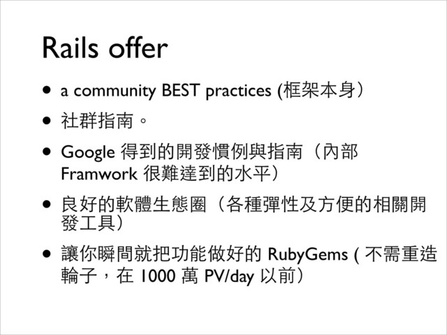 Rails offer
• a community BEST practices (框架本⾝身）	

• 社群指南。	

• Google 得到的開發慣例與指南（內部
Framwork 很難達到的⽔水平）	

• 良好的軟體⽣生態圈（各種彈性及⽅方便的相關開
發⼯工具）	

• 讓你瞬間就把功能做好的 RubyGems ( 不需重造
輪⼦子，在 1000 萬 PV/day 以前）
