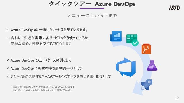 12
• Azure DevOpsの⼀通りのサービスを⾒ていきます。
• 合わせて私達が実際に各サービスをどう使っているか、
簡単な紹介と所感も交えてご紹介します
ü Azure DevOps のユースケースの例として
ü Azure DevOpsに興味を持つ最初の⼀歩として
ü アジャイルに活動するチームのツールやプロセスを考える切っ掛けとして
※本⽇のお話は全てクラウド版のAzure DevOps Serviceのお話です
※Artifactsについては触れません(単体では少し説明しづらいので)
メニューの上から下まで
クイックツアー Azure DevOps
