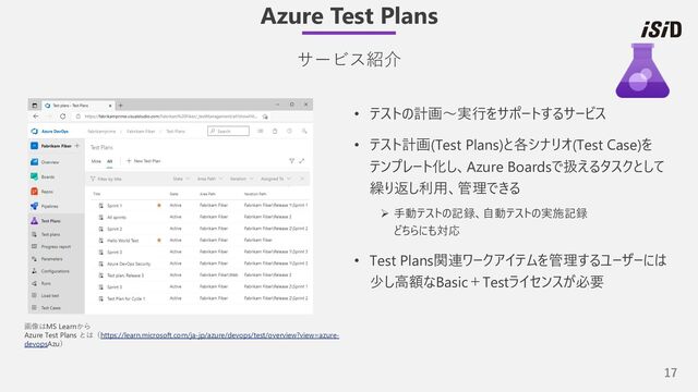 17
• テストの計画〜実⾏をサポートするサービス
• テスト計画(Test Plans)と各シナリオ(Test Case)を
テンプレート化し、Azure Boardsで扱えるタスクとして
繰り返し利⽤、管理できる
Ø ⼿動テストの記録、⾃動テストの実施記録
どちらにも対応
• Test Plans関連ワークアイテムを管理するユーザーには
少し⾼額なBasic＋Testライセンスが必要
Azure Test Plans
サービス紹介
画像はMS Learnから
Azure Test Plans とは（https://learn.microsoft.com/ja-jp/azure/devops/test/overview?view=azure-
devopsAzu）
