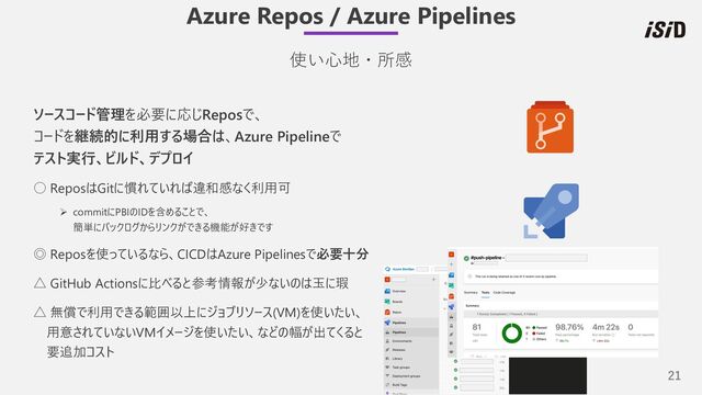 21
Azure Repos / Azure Pipelines
使い⼼地・所感
ソースコード管理を必要に応じReposで、
コードを継続的に利⽤する場合は、Azure Pipelineで
テスト実⾏、ビルド、デプロイ
○ ReposはGitに慣れていれば違和感なく利⽤可
Ø commitにPBIのIDを含めることで、
簡単にバックログからリンクができる機能が好きです
◎ Reposを使っているなら、CICDはAzure Pipelinesで必要⼗分
△ GitHub Actionsに⽐べると参考情報が少ないのは⽟に瑕
△ 無償で利⽤できる範囲以上にジョブリソース(VM)を使いたい、
⽤意されていないVMイメージを使いたい、などの幅が出てくると
要追加コスト
