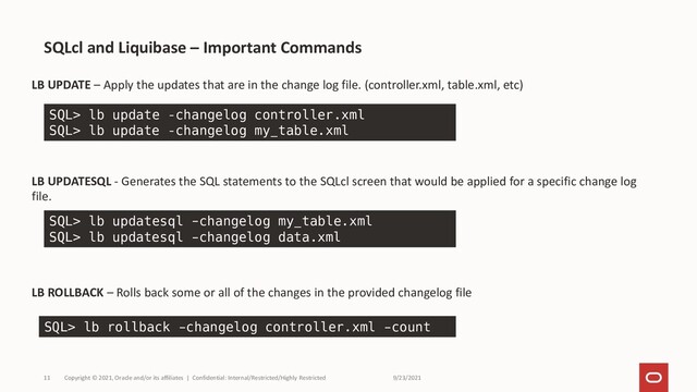 9/23/2021
Copyright © 2021, Oracle and/or its affiliates | Confidential: Internal/Restricted/Highly Restricted
11
LB UPDATE – Apply the updates that are in the change log file. (controller.xml, table.xml, etc)
LB UPDATESQL - Generates the SQL statements to the SQLcl screen that would be applied for a specific change log
file.
LB ROLLBACK – Rolls back some or all of the changes in the provided changelog file
SQLcl and Liquibase – Important Commands
SQL> lb update –changelog controller.xml
SQL> lb update –changelog my_table.xml
SQL> lb updatesql -changelog my_table.xml
SQL> lb updatesql -changelog data.xml
SQL> lb rollback -changelog controller.xml -count
