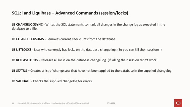9/22/2021
Copyright © 2021, Oracle and/or its affiliates | Confidential: Internal/Restricted/Highly Restricted
15
LB CHANGELOGSYNC - Writes the SQL statements to mark all changes in the change log as executed in the
database to a file.
LB CLEARCHECKSUMS - Removes current checksums from the database.
LB LISTLOCKS - Lists who currently has locks on the database change log. (So you can kill their sessions!)
LB RELEASELOCKS - Releases all locks on the database change log. (If killing their session didn’t work)
LB STATUS – Creates a list of change sets that have not been applied to the database in the supplied changelog.
LB VALIDATE - Checks the supplied changelog for errors.
SQLcl and Liquibase – Advanced Commands (session/locks)
