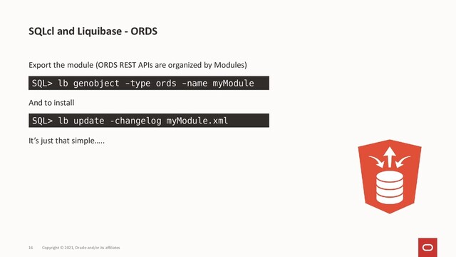 Copyright © 2021, Oracle and/or its affiliates
16
Export the module (ORDS REST APIs are organized by Modules)
And to install
It’s just that simple…..
SQLcl and Liquibase - ORDS
SQL> lb genobject -type ords -name myModule
SQL> lb update –changelog myModule.xml

