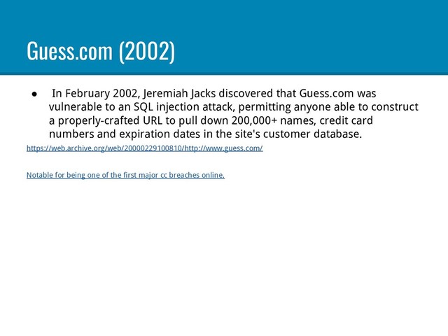 Guess.com (2002)
● In February 2002, Jeremiah Jacks discovered that Guess.com was
vulnerable to an SQL injection attack, permitting anyone able to construct
a properly-crafted URL to pull down 200,000+ names, credit card
numbers and expiration dates in the site's customer database.
https://web.archive.org/web/20000229100810/http://www.guess.com/
Notable for being one of the first major cc breaches online.
