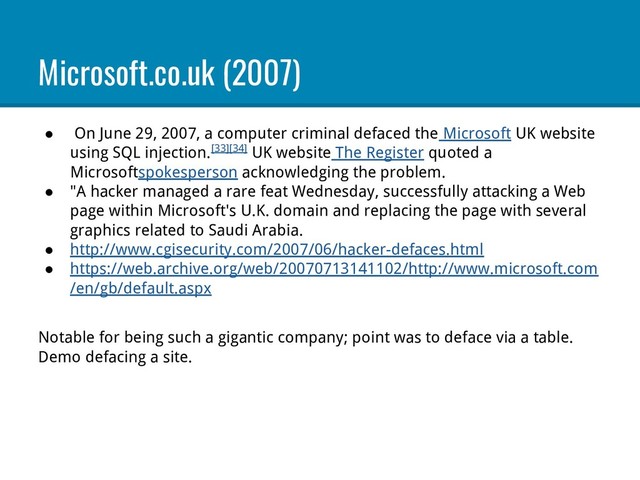 Microsoft.co.uk (2007)
● On June 29, 2007, a computer criminal defaced the Microsoft UK website
using SQL injection.[33][34] UK website The Register quoted a
Microsoftspokesperson acknowledging the problem.
● "A hacker managed a rare feat Wednesday, successfully attacking a Web
page within Microsoft's U.K. domain and replacing the page with several
graphics related to Saudi Arabia.
● http://www.cgisecurity.com/2007/06/hacker-defaces.html
● https://web.archive.org/web/20070713141102/http://www.microsoft.com
/en/gb/default.aspx
Notable for being such a gigantic company; point was to deface via a table.
Demo defacing a site.
