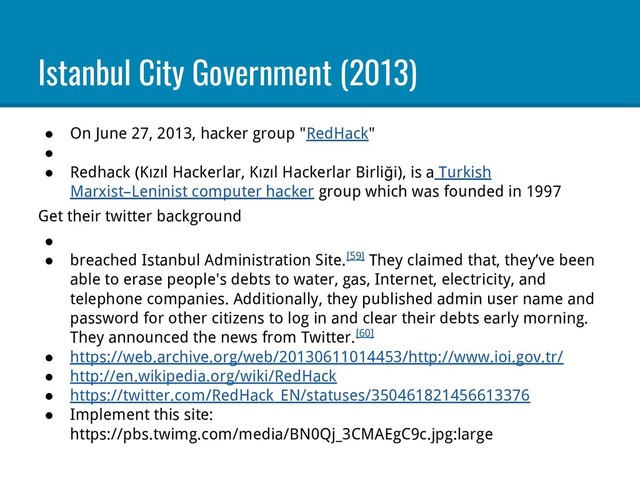 Istanbul City Government (2013)
● On June 27, 2013, hacker group "RedHack"
●
● Redhack (Kızıl Hackerlar, Kızıl Hackerlar Birliği), is a Turkish
Marxist–Leninist computer hacker group which was founded in 1997
Get their twitter background
●
● breached Istanbul Administration Site.[59] They claimed that, they’ve been
able to erase people's debts to water, gas, Internet, electricity, and
telephone companies. Additionally, they published admin user name and
password for other citizens to log in and clear their debts early morning.
They announced the news from Twitter.[60]
● https://web.archive.org/web/20130611014453/http://www.ioi.gov.tr/
● http://en.wikipedia.org/wiki/RedHack
● https://twitter.com/RedHack_EN/statuses/350461821456613376
● Implement this site:
https://pbs.twimg.com/media/BN0Qj_3CMAEgC9c.jpg:large
