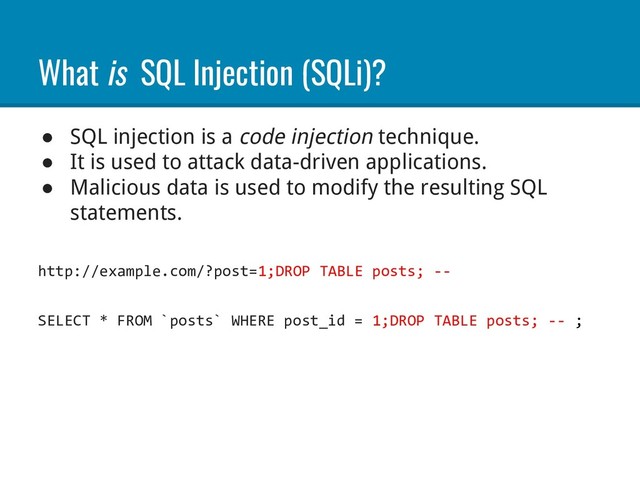What is SQL Injection (SQLi)?
● SQL injection is a code injection technique.
● It is used to attack data-driven applications.
● Malicious data is used to modify the resulting SQL
statements.
http://example.com/?post=1;DROP TABLE posts; --
SELECT * FROM `posts` WHERE post_id = 1;DROP TABLE posts; -- ;
