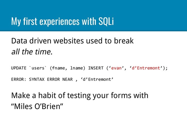 My first experiences with SQLi
Data driven websites used to break
all the time.
UPDATE `users` (fname, lname) INSERT (‘evan’, ‘d’Entremont’);
ERROR: SYNTAX ERROR NEAR , ‘d’Entremont’
Make a habit of testing your forms with
“Miles O’Brien”
