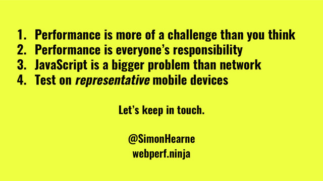@SimonHearne ➪ JS Monthly ➪ 30 May 2017
1. Performance is more of a challenge than you think
2. Performance is everyone’s responsibility
3. JavaScript is a bigger problem than network
4. Test on representative mobile devices
Let’s keep in touch.
@SimonHearne
webperf.ninja
