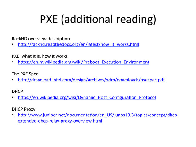 PXE (addi3onal reading)
RackHD overview descrip3on
•  hRp://rackhd.readthedocs.org/en/latest/how_it_works.html
PXE: what it is, how it works
•  hRps://en.m.wikipedia.org/wiki/Preboot_Execu3on_Environment
The PXE Spec:
•  hRp://download.intel.com/design/archives/wfm/downloads/pxespec.pdf
DHCP
•  hRps://en.wikipedia.org/wiki/Dynamic_Host_Conﬁgura3on_Protocol
DHCP Proxy
•  hRp://www.juniper.net/documenta3on/en_US/junos13.3/topics/concept/dhcp-
extended-dhcp-relay-proxy-overview.html
