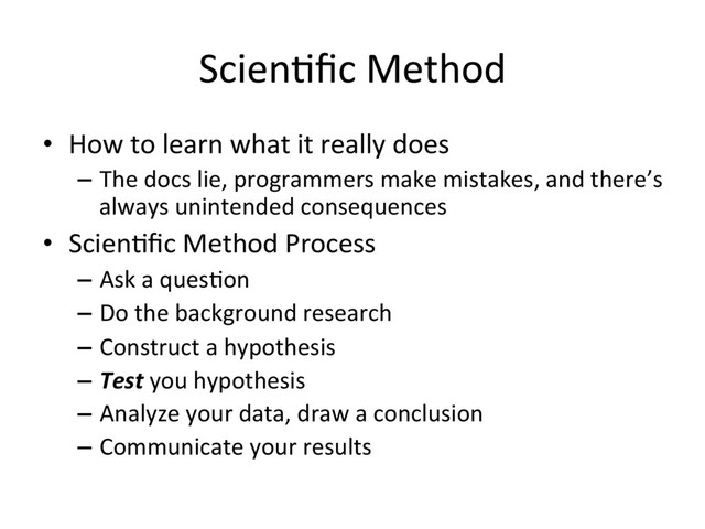 Scien3ﬁc Method
•  How to learn what it really does
–  The docs lie, programmers make mistakes, and there’s
always unintended consequences
•  Scien3ﬁc Method Process
–  Ask a ques3on
–  Do the background research
–  Construct a hypothesis
–  Test you hypothesis
–  Analyze your data, draw a conclusion
–  Communicate your results
