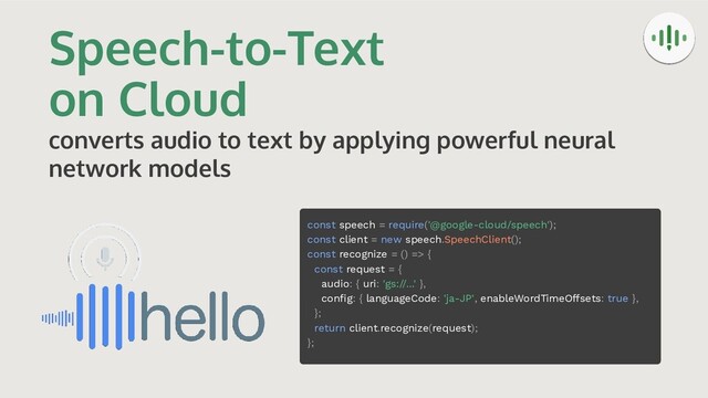 Speech-to-Text
on Cloud
converts audio to text by applying powerful neural
network models
const speech = require('@google-cloud/speech');
const client = new speech.SpeechClient();
const recognize = () => {
const request = {
audio: { uri: 'gs://...' },
conﬁg: { languageCode: 'ja-JP', enableWordTimeOffsets: true },
};
return client.recognize(request);
};

