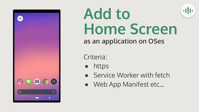 Add to
Home Screen
as an application on OSes
Criteria:
● https
● Service Worker with fetch
● Web App Manifest etc...
