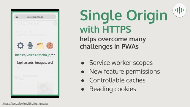 Single Origin
with HTTPS
helps overcome many
challenges in PWAs
● Service worker scopes
● New feature permissions
● Controllable caches
● Reading cookies
https://web.dev/multi-origin-pwas/
https://voices.ameba.jp/*/
{api, assets, images, src}
voice.ameba.jp
