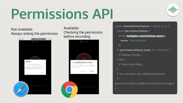 Permissions API
Not available:
Always asking the permission
Available:
Checking the permission
before recording
const checkMicPermission = async () => {
const permissionStatus =
await navigator.permissions.query({
name: 'microphone',
});
if (permissionStatus.state === 'denied') {
// Display dialog...
} else {
// Start recording...
}
// You can also use addEventListener
//
permissionStatus.addEventListener('change');
};
