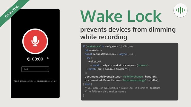 Wake Lock
prevents devices from dimming
while recording
if ('wakeLock' in navigator) { // Chrome
let wakeLock;
const requestWakeLock = async () => {
try {
wakeLock
= await navigator.wakeLock.request('screen');
} catch (err) { console.error(err); }
};
document.addEventListener('visibilitychange', handler);
document.addEventListener('fullscreenchange', handler);
} else {
// you can use NoSleep.js if wake lock is a critical fearture
// no fallback also makes sence
}
O
rigin
Trial
