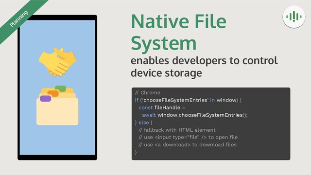 Native File
System
enables developers to control
device storage
// Chrome
if (‘chooseFileSystemEntries’ in window) {
const ﬁleHandle =
await window.chooseFileSystemEntries();
} else {
// fallback with HTML element
// use  to open ﬁle
// use <a> to download ﬁles
}
Planning
</a>