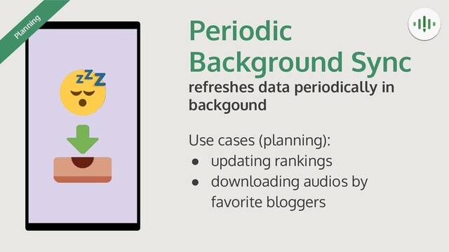 Periodic
Background Sync
refreshes data periodically in
backgound
Use cases (planning):
● updating rankings
● downloading audios by
favorite bloggers
Planning
