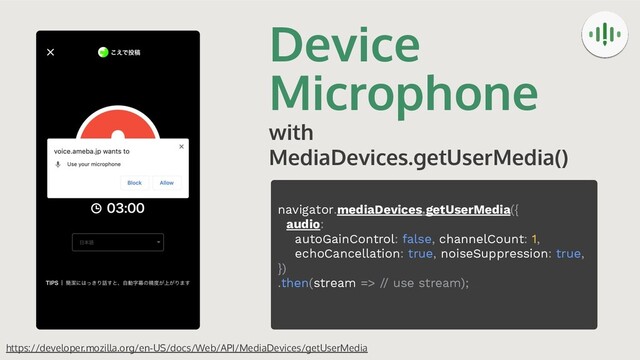Device
Microphone
with
MediaDevices.getUserMedia()
https://developer.mozilla.org/en-US/docs/Web/API/MediaDevices/getUserMedia
navigator.mediaDevices.getUserMedia({
audio:
autoGainControl: false, channelCount: 1,
echoCancellation: true, noiseSuppression: true,
})
.then(stream => // use stream);
