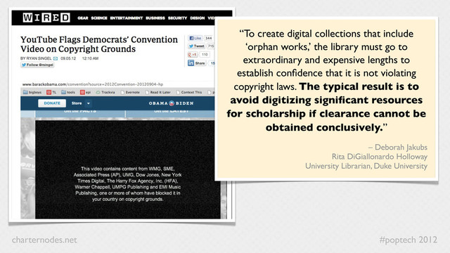 #poptech 2012
charternodes.net
“To create digital collections that include
‘orphan works,’ the library must go to
extraordinary and expensive lengths to
establish conﬁdence that it is not violating
copyright laws. The typical result is to
avoid digitizing signiﬁcant resources
for scholarship if clearance cannot be
obtained conclusively.”
– Deborah Jakubs
Rita DiGiallonardo Holloway
University Librarian, Duke University
