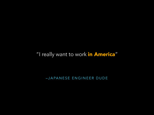 – J A PA N E S E E N G I N E E R D U D E
“I really want to work in America”
