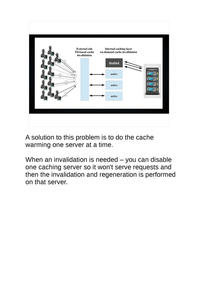 External cdn
Ttl-based cache
invalidation
disabled
Internal caching layer
on-demand cache invalidation
active
active
active
A solution to this problem is to do the cache
warming one server at a time.
When an invalidation is needed – you can disable
one caching server so it won't serve requests and
then the invalidation and regeneration is performed
on that server.

