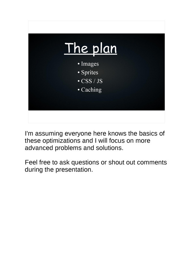 The plan
● Images
● Sprites
● CSS / JS
● Caching
I'm assuming everyone here knows the basics of
these optimizations and I will focus on more
advanced problems and solutions.
Feel free to ask questions or shout out comments
during the presentation.
