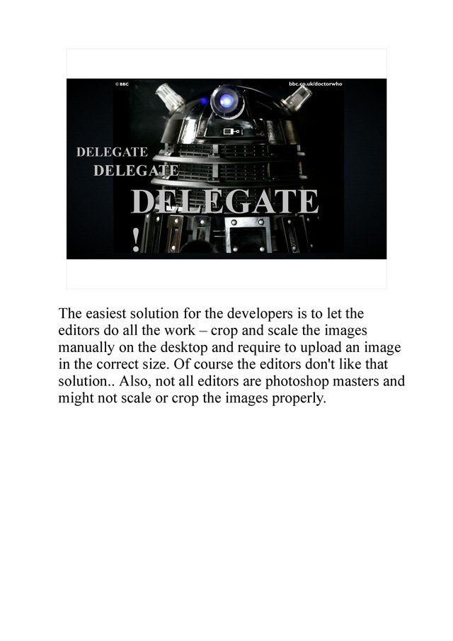 DELEGATE
DELEGATE
DELEGATE
DELEGATE
DELEGATE
DELEGATE
!
The easiest solution for the developers is to let the
editors do all the work – crop and scale the images
manually on the desktop and require to upload an image
in the correct size. Of course the editors don't like that
solution.. Also, not all editors are photoshop masters and
might not scale or crop the images properly.
