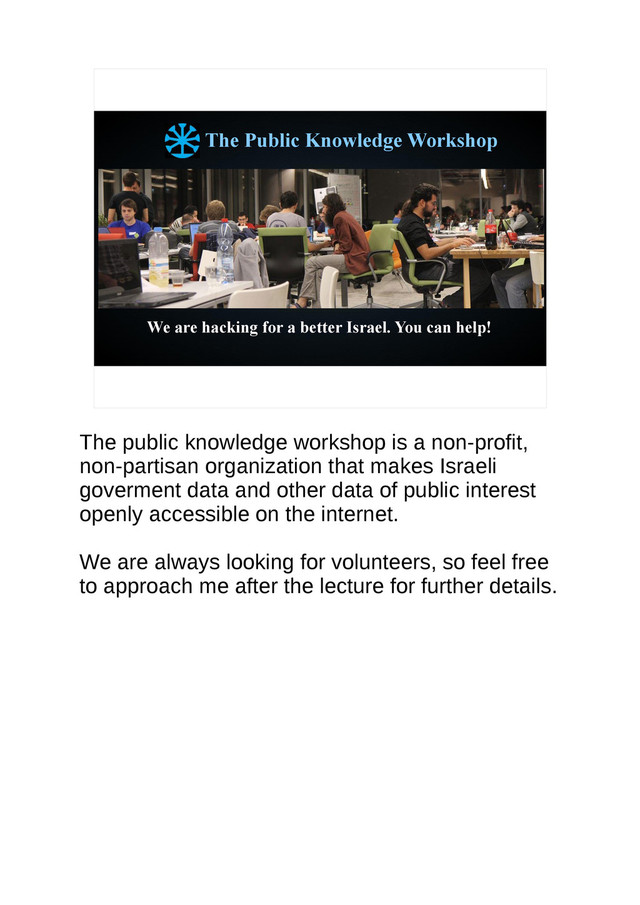 The Public Knowledge Workshop
We are hacking for a better Israel. You can help!
The public knowledge workshop is a non-profit,
non-partisan organization that makes Israeli
goverment data and other data of public interest
openly accessible on the internet.
We are always looking for volunteers, so feel free
to approach me after the lecture for further details.
