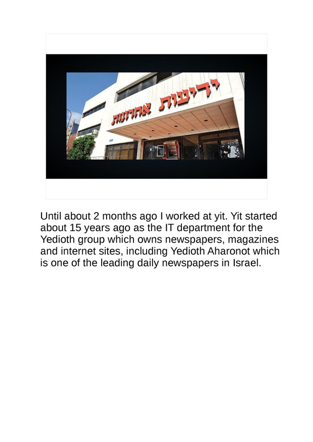 Until about 2 months ago I worked at yit. Yit started
about 15 years ago as the IT department for the
Yedioth group which owns newspapers, magazines
and internet sites, including Yedioth Aharonot which
is one of the leading daily newspapers in Israel.
