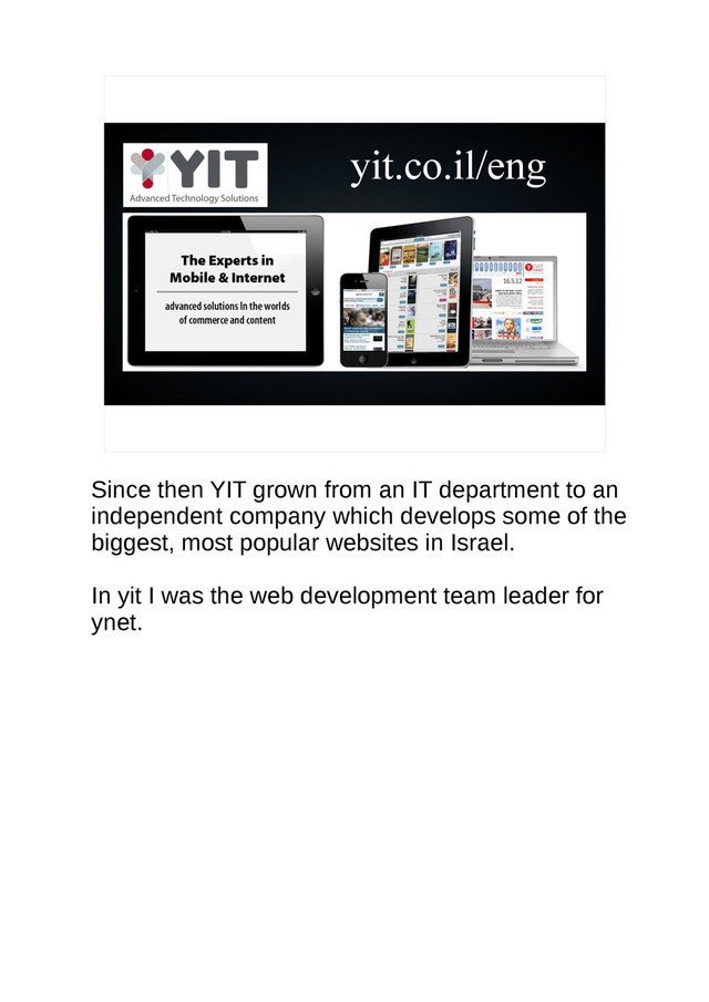 yit.co.il/eng
Since then YIT grown from an IT department to an
independent company which develops some of the
biggest, most popular websites in Israel.
In yit I was the web development team leader for
ynet.
