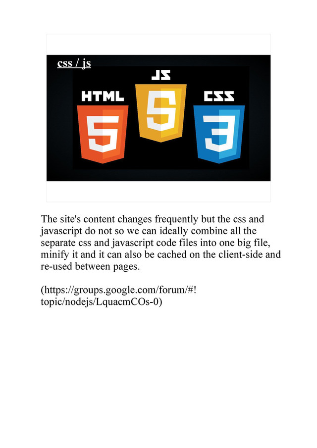 css / js
The site's content changes frequently but the css and
javascript do not so we can ideally combine all the
separate css and javascript code files into one big file,
minify it and it can also be cached on the client-side and
re-used between pages.
(https://groups.google.com/forum/#!
topic/nodejs/LquacmCOs-0)
