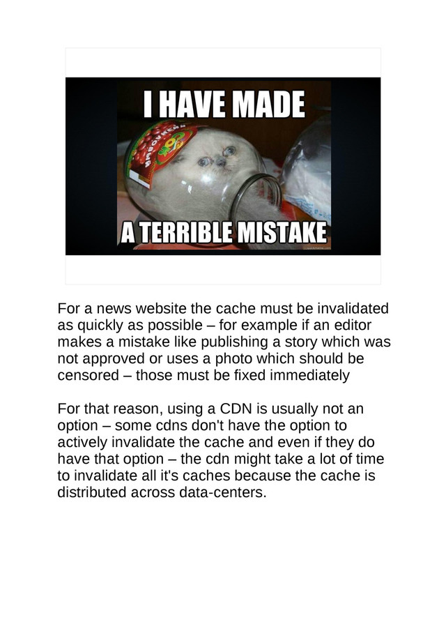 For a news website the cache must be invalidated
as quickly as possible – for example if an editor
makes a mistake like publishing a story which was
not approved or uses a photo which should be
censored – those must be fixed immediately
For that reason, using a CDN is usually not an
option – some cdns don't have the option to
actively invalidate the cache and even if they do
have that option – the cdn might take a lot of time
to invalidate all it's caches because the cache is
distributed across data-centers.
