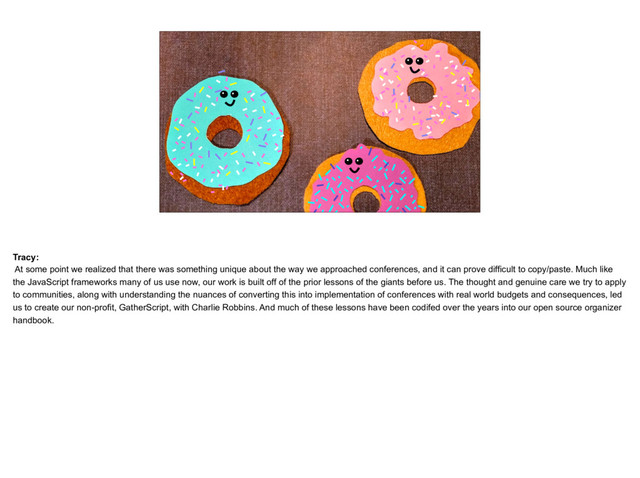 placeholder
The three of us as donut people, chatting about confs in talk bubbles with
faded smaller donuts in the background
Tracy:
At some point we realized that there was something unique about the way we approached conferences, and it can prove difficult to copy/paste. Much like
the JavaScript frameworks many of us use now, our work is built off of the prior lessons of the giants before us. The thought and genuine care we try to apply
to communities, along with understanding the nuances of converting this into implementation of conferences with real world budgets and consequences, led
us to create our non-profit, GatherScript, with Charlie Robbins. And much of these lessons have been codifed over the years into our open source organizer
handbook.
