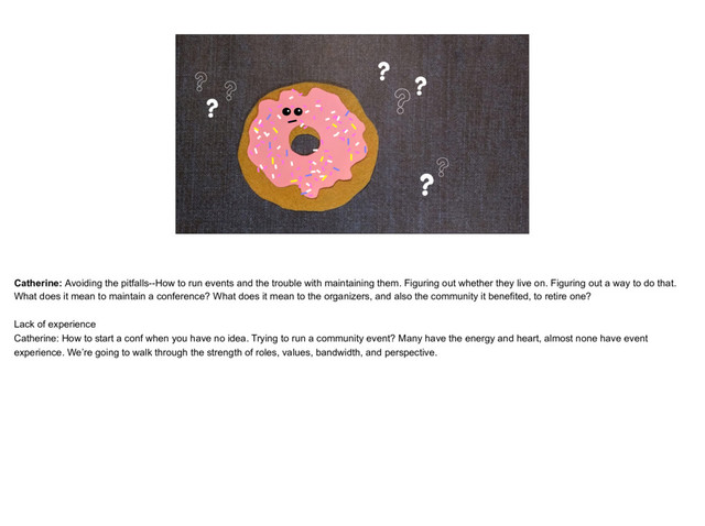 placeholder
The Donut Catherine, thinking face and maybe question marks around
?
?
? ?
?
?
??
Catherine: Avoiding the pitfalls--How to run events and the trouble with maintaining them. Figuring out whether they live on. Figuring out a way to do that.
What does it mean to maintain a conference? What does it mean to the organizers, and also the community it benefited, to retire one?
Lack of experience
Catherine: How to start a conf when you have no idea. Trying to run a community event? Many have the energy and heart, almost none have event
experience. We’re going to walk through the strength of roles, values, bandwidth, and perspective.

