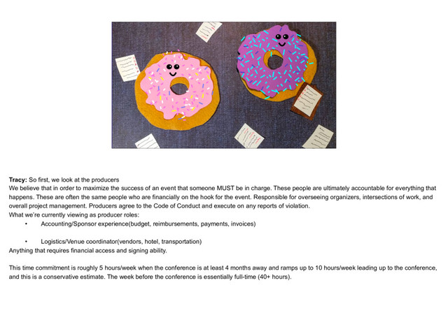 placeholder
Donut Catherine and Tracy, looking bossy or spinning lots
of plates
Tracy: So first, we look at the producers
We believe that in order to maximize the success of an event that someone MUST be in charge. These people are ultimately accountable for everything that
happens. These are often the same people who are financially on the hook for the event. Responsible for overseeing organizers, intersections of work, and
overall project management. Producers agree to the Code of Conduct and execute on any reports of violation.
What we’re currently viewing as producer roles:
• Accounting/Sponsor experience(budget, reimbursements, payments, invoices) 
• Logistics/Venue coordinator(vendors, hotel, transportation)
Anything that requires financial access and signing ability. 
This time commitment is roughly 5 hours/week when the conference is at least 4 months away and ramps up to 10 hours/week leading up to the conference,
and this is a conservative estimate. The week before the conference is essentially full-time (40+ hours).
