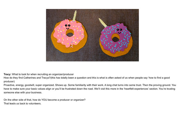 placeholder
Donuts Catherine and Tracy Donuts as unicorns
Tracy: What to look for when recruiting an organizer/producer
How do they find Catherines and Tracys?(this has totally been a question and this is what is often asked of us when people say ‘how to find a good
producer)
Proactive, energy, goodwill, super organized. Shows up. Some familiarity with their work. A long chat turns into some trust. Then the proving ground. You
have to make sure your basic values align or you’ll be frustrated down the road. We’ll visit this more in the ‘heartfelt experiences’ section. You’re trusting
someone else with your business.
On the other side of that, how do YOU become a producer or organizer?
That leads us back to volunteers.
