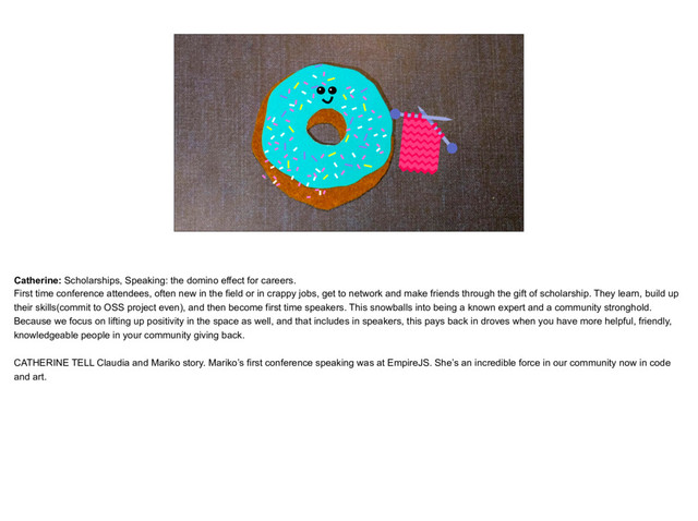 placeholder
Donut that is knitting
Catherine: Scholarships, Speaking: the domino effect for careers.
First time conference attendees, often new in the field or in crappy jobs, get to network and make friends through the gift of scholarship. They learn, build up
their skills(commit to OSS project even), and then become first time speakers. This snowballs into being a known expert and a community stronghold.
Because we focus on lifting up positivity in the space as well, and that includes in speakers, this pays back in droves when you have more helpful, friendly,
knowledgeable people in your community giving back.
CATHERINE TELL Claudia and Mariko story. Mariko’s first conference speaking was at EmpireJS. She’s an incredible force in our community now in code
and art.
