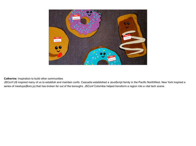 placeholder
Donuts with the logos chatting in groups
JSConfCO
Empire
Cascadia
Boro.js
Catherine: Inspiration to build other communities
JSConf US inspired many of us to establish and maintain confs. Cascadia established a JavaScript family in the Pacific NorthWest. New York inspired a
series of meetups(Boro.js) that has broken far out of the boroughs. JSConf Colombia helped transform a region into a vital tech scene.
