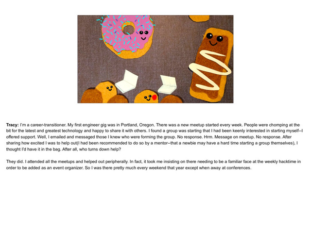 placeholder
The Tracy as Donut, with other donut groups around
Tracy: I’m a career-transitioner. My first engineer gig was in Portland, Oregon. There was a new meetup started every week. People were chomping at the
bit for the latest and greatest technology and happy to share it with others. I found a group was starting that I had been keenly interested in starting myself--I
offered support. Well, I emailed and messaged those I knew who were forming the group. No response. Hrm. Message on meetup. No response. After
sharing how excited I was to help out(I had been recommended to do so by a mentor--that a newbie may have a hard time starting a group themselves), I
thought I'd have it in the bag. After all, who turns down help?
They did. I attended all the meetups and helped out peripherally. In fact, it took me insisting on there needing to be a familiar face at the weekly hacktime in
order to be added as an event organizer. So I was there pretty much every weekend that year except when away at conferences.
