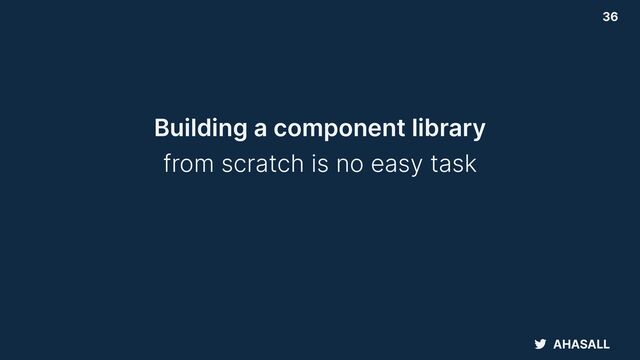 AHASALL
36
Building a component library


from scratch is no easy task
