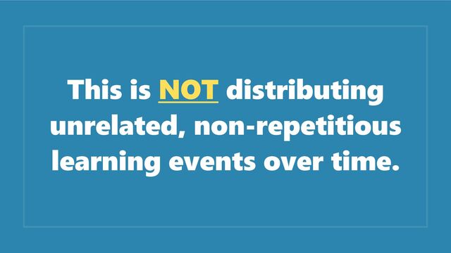 This is NOT distributing
unrelated, non-repetitious
learning events over time.
