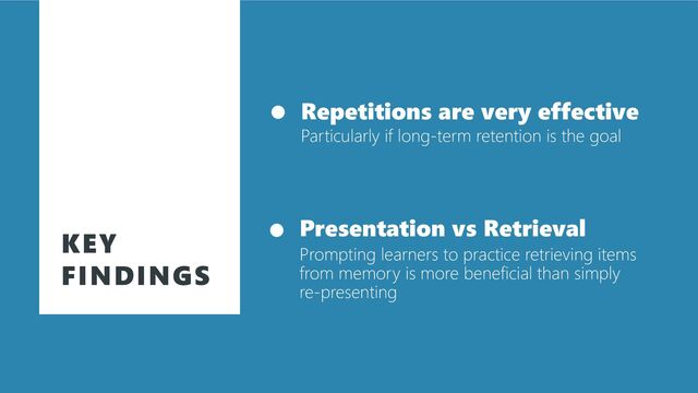 KEY
FINDINGS
Repetitions are very effective
Particularly if long-term retention is the goal
Presentation vs Retrieval
Prompting learners to practice retrieving items
from memory is more beneficial than simply
re-presenting
