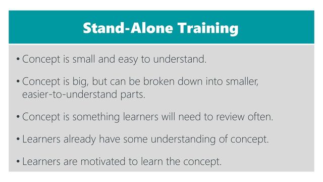 Stand-Alone Training
• Concept is small and easy to understand.
• Concept is big, but can be broken down into smaller,
easier-to-understand parts.
• Concept is something learners will need to review often.
• Learners already have some understanding of concept.
• Learners are motivated to learn the concept.

