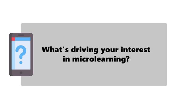 What's driving your interest
in microlearning?
