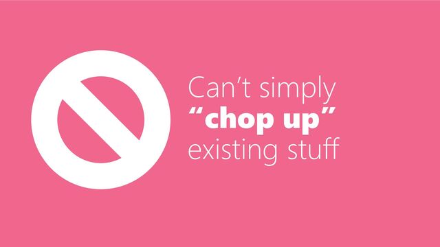 Can’t simply
“chop up”
existing stuff
