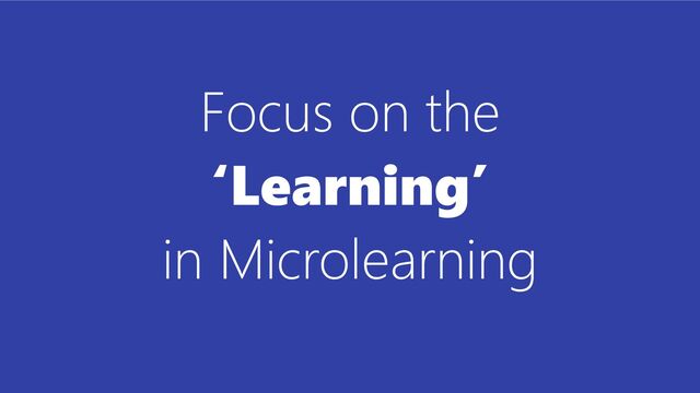 Focus on the
‘Learning’
in Microlearning
